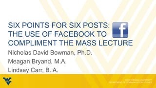 SIX POINTS FOR SIX POSTS:
THE USE OF FACEBOOK TO
COMPLIMENT THE MASS LECTURE
Nicholas David Bowman, Ph.D.
Meagan Bryand, M.A.
Lindsey Carr, B. A.
 