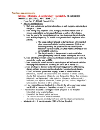 Previous appointments:
Internal Medicine & nephrology specialist, AL GHARBIA
HOSPITAL (DELMA), ABU DHABI, UAE.
 From July 1st, 2006 till August 2012.
 My responsibilities:
7. Work as a nephrologist and internal medicine as well, managing patients above
the age of 13 years.
8. I was having daily outpatient clinic, managing renal and medical cases of
various presentations and on regular follow up as well as referred cases.
9. I was the head of the hemodialysis unit: we have three days dialysis, 2-shifts
each working dialysis day. To provide management of end stage renal failure
patients.
i. The cases are been followed up during dialysis with me and all
other concerns of detailed monthly assessment (clinical and
laboratory) meeting the guidelines for the national (under
Fresenus® supervision and Abu Dhabi Health Authority) as well
as the K/DOQI guidelines.
ii. The dialysis service is also provided to acute renal failure
(through temporary vascular access, done by me) and in ICU.
10. I was admitting physician: various inpatient cases is been managed under my
name in the regular ward and ICU.
11. I was covering the on-call service for nephrology as well as internal medicine.
Managing consultations and answering the call in ER as well as ICU.
12. I was privileged to do many skills in the nephrology (insertion of temporary
dialysis catheter, temporary peritoneal catheter, hemo/peritoneal dialysis,
CVVHD, ultrasound guided renal biopsy), as well as internal medicine
(intubations, Insertion of central venous line, Insertion of arterial cannula,
Ascetic fluid paracentesis (diagnostic and therapeutic), Pleural fluid aspiration
(diagnostic and therapeutic), Joint aspiration (diagnostic and therapeutic),
Intra-particular injection of steroids, Lumbar puncture, NG and Sungstaken’s
tube insertion, Insertion of foly’s catheter).
13. I have special interest (and privileged to do) the ultrasound scan kidney
and FAST in emergency. I’m doing average 3-5 cases daily.
 I was involved in quality and improvement program in the hospital:
- Established some hospital policies.
- Established the disaster policy and team.
- The chair of the medical records committee.
- A member in disaster, mortality/morbidity and the critical care committee.
 Administrative: I was the deputy CMO of Delma Hospital.
 