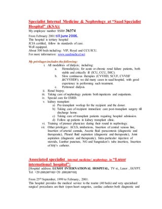 Specialist Internal Medicine & Nephrology at “Saad Specialist
Hospital” (KSA):
My employee number SSH# 36374
From February 2001 till June 2006.
This hospital is tertiary hospital
JCIA certified, follow its standards of care.
Well equipped.
About 500 beds including: VIP, Royal and CCU/ICU.
For more information: www.saadmedical.net
My privilages includes the following:
i. All modalities of dialysis; including:
a. Hemodialysis; for acute or chronic renal failure patients, both
stable and critically ill (ICU, CCU, IMC).
b. Slow continuous therapies (CVVHD, SCUF, CVVHF
&CVVHDF); we did many cases in saad hospital, with good
experience in performing such treatment.
c. Peritoneal dialysis.
ii. Renal biopsy.
iii. Taking care of nephrology patients both inpatients and outpatients.
iv. Special care for ESRD.
v. kidney transplant:
a) Pre-transplant workup for the recipient and the donor.
b) Taking care of recipient immediate care post-transplant surgery till
discharge home.
c) Taking care of transplant patients requiring hospital admission.
d) Follow up patients in kidney transplant clinic.
vi. Training of pioneer physician during their round in nephrology.
vii. Other privileges: ACLS, intubations, Insertion of central venous line,
Insertion of arterial cannula, Ascetic fluid paracentesis (diagnostic and
therapeutic), Pleural fluid aspiration (diagnostic and therapeutic), Joint
aspiration (diagnostic and therapeutic), Intra-particular injection of
steroids, Lumbar puncture, NG and Sungstaken’s tube insertion, Insertion
of foly’s catheter.
Associated specialist internal medicine/ nephrology in “Luxor
international hospital”:
[Hospital address: LUXOT INTERNATIONAL HOSPITAL, TV st., Luxor , EGYPT.
Tel: +20 (095)387192/+20 (095)387193]
From 25th September, 1999 to February., 2001.
This hospital provides the medical service to the tourist (40 beds) and very specialized
surgical procedures are their (open heart surgeries, cardiac catheter-both diagnostic and
 