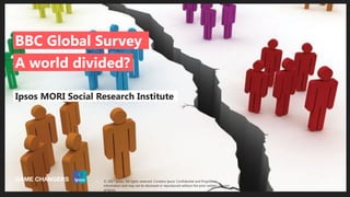 Public
© 2016 Ipsos. All rights reserved. Contains Ipsos' Confidential and Proprietary information and may
not be disclosed or reproduced without the prior written consent of Ipsos.
1
Ipsos MORI Social Research Institute
A world divided?
BBC Global Survey
© 2017 Ipsos. All rights reserved. Contains Ipsos' Confidential and Proprietary
information and may not be disclosed or reproduced without the prior written consent
of Ipsos.
 