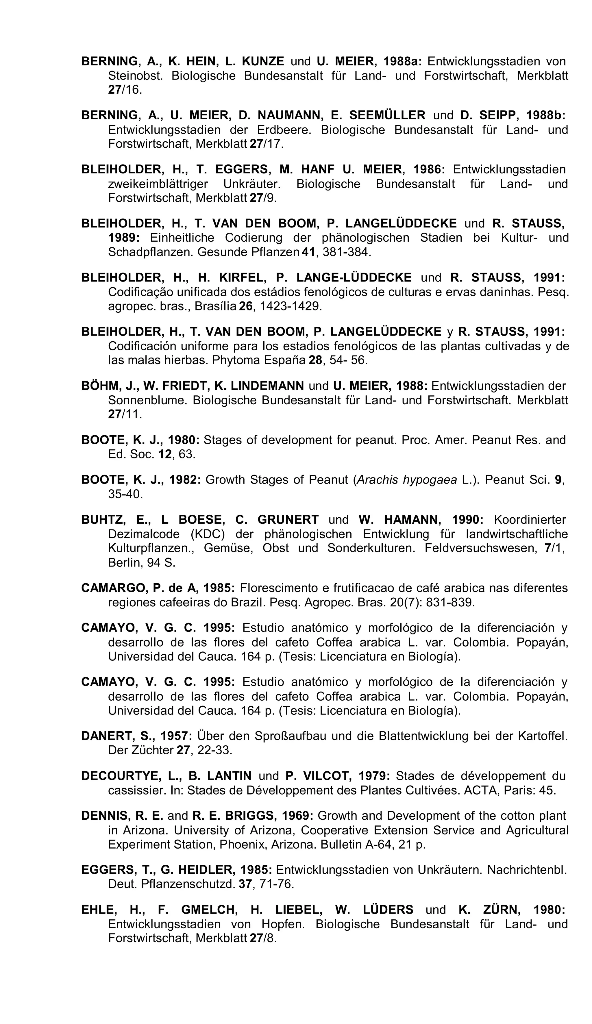 BERNING, A., K. HEIN, L. KUNZE und U. MEIER, 1988a: Entwicklungsstadien von
Steinobst. Biologische Bundesanstalt für Land- und Forstwirtschaft, Merkblatt
27/16.
BERNING, A., U. MEIER, D. NAUMANN, E. SEEMÜLLER und D. SEIPP, 1988b:
Entwicklungsstadien der Erdbeere. Biologische Bundesanstalt für Land- und
Forstwirtschaft, Merkblatt 27/17.
BLEIHOLDER, H., T. EGGERS, M. HANF U. MEIER, 1986: Entwicklungsstadien
zweikeimblättriger Unkräuter. Biologische Bundesanstalt für Land- und
Forstwirtschaft, Merkblatt 27/9.
BLEIHOLDER, H., T. VAN DEN BOOM, P. LANGELÜDDECKE und R. STAUSS,
1989: Einheitliche Codierung der phänologischen Stadien bei Kultur- und
Schadpflanzen. Gesunde Pflanzen 41, 381-384.
BLEIHOLDER, H., H. KIRFEL, P. LANGE-LÜDDECKE und R. STAUSS, 1991:
Codificação unificada dos estádios fenológicos de culturas e ervas daninhas. Pesq.
agropec. bras., Brasília 26, 1423-1429.
BLEIHOLDER, H., T. VAN DEN BOOM, P. LANGELÜDDECKE y R. STAUSS, 1991:
Codificación uniforme para los estadios fenológicos de las plantas cultivadas y de
las malas hierbas. Phytoma España 28, 54- 56.
BÖHM, J., W. FRIEDT, K. LINDEMANN und U. MEIER, 1988: Entwicklungsstadien der
Sonnenblume. Biologische Bundesanstalt für Land- und Forstwirtschaft. Merkblatt
27/11.
BOOTE, K. J., 1980: Stages of development for peanut. Proc. Amer. Peanut Res. and
Ed. Soc. 12, 63.
BOOTE, K. J., 1982: Growth Stages of Peanut (Arachis hypogaea L.). Peanut Sci. 9,
35-40.
BUHTZ, E., L BOESE, C. GRUNERT und W. HAMANN, 1990: Koordinierter
Dezimalcode (KDC) der phänologischen Entwicklung für landwirtschaftliche
Kulturpflanzen., Gemüse, Obst und Sonderkulturen. Feldversuchswesen, 7/1,
Berlin, 94 S.
CAMARGO, P. de A, 1985: Florescimento e frutificacao de café arabica nas diferentes
regiones cafeeiras do Brazil. Pesq. Agropec. Bras. 20(7): 831-839.
CAMAYO, V. G. C. 1995: Estudio anatómico y morfológico de la diferenciación y
desarrollo de las flores del cafeto Coffea arabica L. var. Colombia. Popayán,
Universidad del Cauca. 164 p. (Tesis: Licenciatura en Biología).
CAMAYO, V. G. C. 1995: Estudio anatómico y morfológico de la diferenciación y
desarrollo de las flores del cafeto Coffea arabica L. var. Colombia. Popayán,
Universidad del Cauca. 164 p. (Tesis: Licenciatura en Biología).
DANERT, S., 1957: Über den Sproßaufbau und die Blattentwicklung bei der Kartoffel.
Der Züchter 27, 22-33.
DECOURTYE, L., B. LANTIN und P. VILCOT, 1979: Stades de développement du
cassissier. In: Stades de Développement des Plantes Cultivées. ACTA, Paris: 45.
DENNIS, R. E. and R. E. BRIGGS, 1969: Growth and Development of the cotton plant
in Arizona. University of Arizona, Cooperative Extension Service and Agricultural
Experiment Station, Phoenix, Arizona. Bulletin A-64, 21 p.
EGGERS, T., G. HEIDLER, 1985: Entwicklungsstadien von Unkräutern. Nachrichtenbl.
Deut. Pflanzenschutzd. 37, 71-76.
EHLE, H., F. GMELCH, H. LIEBEL, W. LÜDERS und K. ZÜRN, 1980:
Entwicklungsstadien von Hopfen. Biologische Bundesanstalt für Land- und
Forstwirtschaft, Merkblatt 27/8.
 