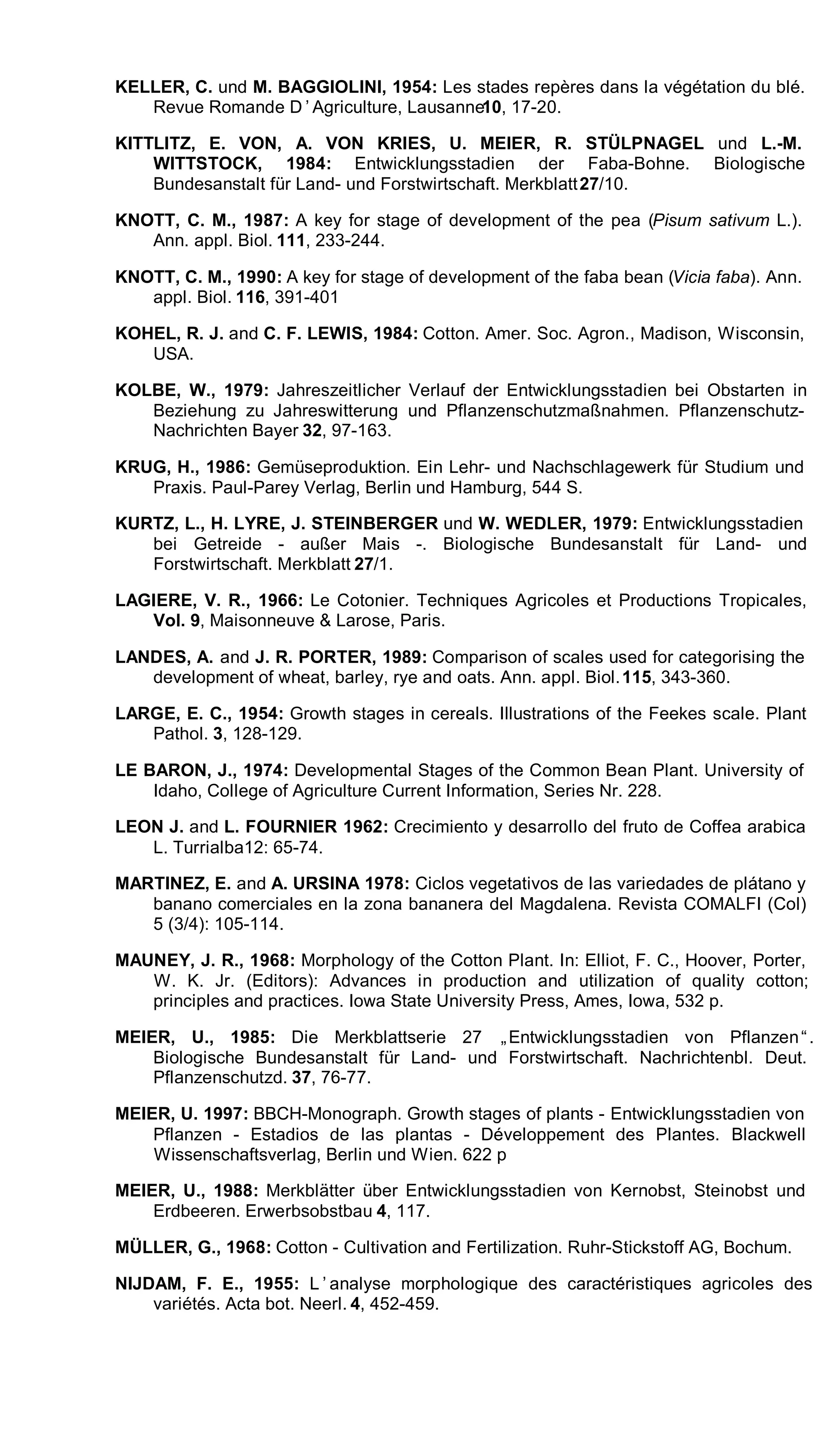 KELLER, C. und M. BAGGIOLINI, 1954: Les stades repères dans la végétation du blé.
Revue Romande D’Agriculture, Lausanne10, 17-20.
KITTLITZ, E. VON, A. VON KRIES, U. MEIER, R. STÜLPNAGEL und L.-M.
WITTSTOCK, 1984: Entwicklungsstadien der Faba-Bohne. Biologische
Bundesanstalt für Land- und Forstwirtschaft. Merkblatt27/10.
KNOTT, C. M., 1987: A key for stage of development of the pea (Pisum sativum L.).
Ann. appl. Biol. 111, 233-244.
KNOTT, C. M., 1990: A key for stage of development of the faba bean (Vicia faba). Ann.
appl. Biol. 116, 391-401
KOHEL, R. J. and C. F. LEWIS, 1984: Cotton. Amer. Soc. Agron., Madison, Wisconsin,
USA.
KOLBE, W., 1979: Jahreszeitlicher Verlauf der Entwicklungsstadien bei Obstarten in
Beziehung zu Jahreswitterung und Pflanzenschutzmaßnahmen. Pflanzenschutz-
Nachrichten Bayer 32, 97-163.
KRUG, H., 1986: Gemüseproduktion. Ein Lehr- und Nachschlagewerk für Studium und
Praxis. Paul-Parey Verlag, Berlin und Hamburg, 544 S.
KURTZ, L., H. LYRE, J. STEINBERGER und W. WEDLER, 1979: Entwicklungsstadien
bei Getreide - außer Mais -. Biologische Bundesanstalt für Land- und
Forstwirtschaft. Merkblatt 27/1.
LAGIERE, V. R., 1966: Le Cotonier. Techniques Agricoles et Productions Tropicales,
Vol. 9, Maisonneuve & Larose, Paris.
LANDES, A. and J. R. PORTER, 1989: Comparison of scales used for categorising the
development of wheat, barley, rye and oats. Ann. appl. Biol.115, 343-360.
LARGE, E. C., 1954: Growth stages in cereals. Illustrations of the Feekes scale. Plant
Pathol. 3, 128-129.
LE BARON, J., 1974: Developmental Stages of the Common Bean Plant. University of
Idaho, College of Agriculture Current Information, Series Nr. 228.
LEON J. and L. FOURNIER 1962: Crecimiento y desarrollo del fruto de Coffea arabica
L. Turrialba12: 65-74.
MARTINEZ, E. and A. URSINA 1978: Ciclos vegetativos de las variedades de plátano y
banano comerciales en la zona bananera del Magdalena. Revista COMALFI (Col)
5 (3/4): 105-114.
MAUNEY, J. R., 1968: Morphology of the Cotton Plant. In: Elliot, F. C., Hoover, Porter,
W. K. Jr. (Editors): Advances in production and utilization of quality cotton;
principles and practices. Iowa State University Press, Ames, Iowa, 532 p.
MEIER, U., 1985: Die Merkblattserie 27 „Entwicklungsstadien von Pflanzen“.
Biologische Bundesanstalt für Land- und Forstwirtschaft. Nachrichtenbl. Deut.
Pflanzenschutzd. 37, 76-77.
MEIER, U. 1997: BBCH-Monograph. Growth stages of plants - Entwicklungsstadien von
Pflanzen - Estadios de las plantas - Développement des Plantes. Blackwell
Wissenschaftsverlag, Berlin und Wien. 622 p
MEIER, U., 1988: Merkblätter über Entwicklungsstadien von Kernobst, Steinobst und
Erdbeeren. Erwerbsobstbau 4, 117.
MÜLLER, G., 1968: Cotton - Cultivation and Fertilization. Ruhr-Stickstoff AG, Bochum.
NIJDAM, F. E., 1955: L’analyse morphologique des caractéristiques agricoles des
variétés. Acta bot. Neerl. 4, 452-459.
 