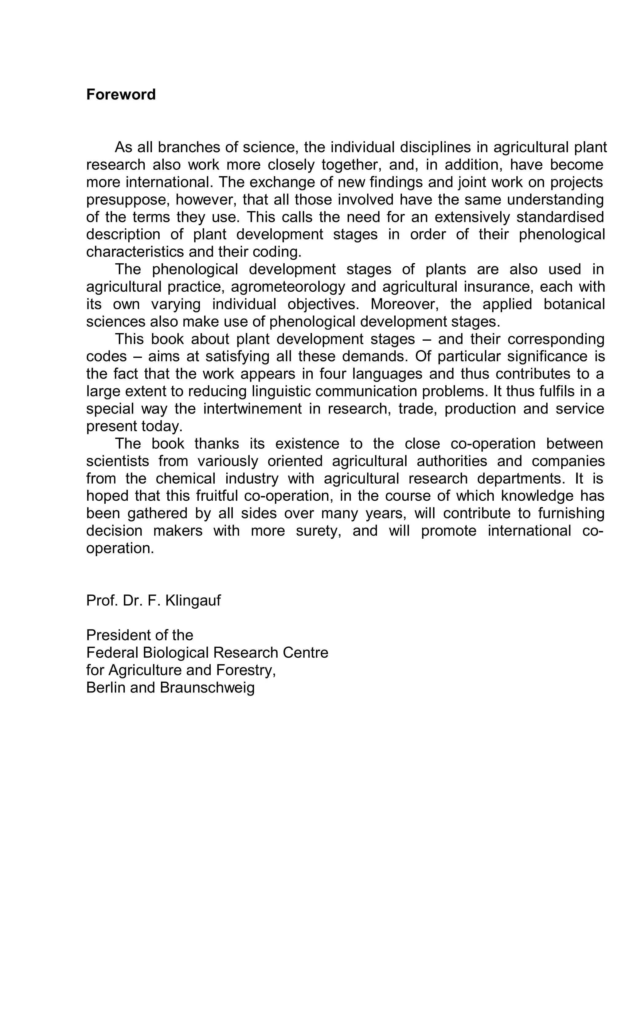Foreword
As all branches of science, the individual disciplines in agricultural plant
research also work more closely together, and, in addition, have become
more international. The exchange of new findings and joint work on projects
presuppose, however, that all those involved have the same understanding
of the terms they use. This calls the need for an extensively standardised
description of plant development stages in order of their phenological
characteristics and their coding.
The phenological development stages of plants are also used in
agricultural practice, agrometeorology and agricultural insurance, each with
its own varying individual objectives. Moreover, the applied botanical
sciences also make use of phenological development stages.
This book about plant development stages – and their corresponding
codes – aims at satisfying all these demands. Of particular significance is
the fact that the work appears in four languages and thus contributes to a
large extent to reducing linguistic communication problems. It thus fulfils in a
special way the intertwinement in research, trade, production and service
present today.
The book thanks its existence to the close co-operation between
scientists from variously oriented agricultural authorities and companies
from the chemical industry with agricultural research departments. It is
hoped that this fruitful co-operation, in the course of which knowledge has
been gathered by all sides over many years, will contribute to furnishing
decision makers with more surety, and will promote international co-
operation.
Prof. Dr. F. Klingauf
President of the
Federal Biological Research Centre
for Agriculture and Forestry,
Berlin and Braunschweig
 