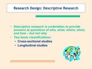 Research Design: Descriptive Research
• Descriptive research is undertaken to provide
answers to questions of who, what, where, when,
and how – but not why.
• Two basic classifications:
• Cross-sectional studies
• Longitudinal studies
 