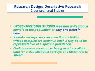 Research Design: Descriptive Research
Cross-sectional Studies
• Cross-sectional studies measure units from a
sample of the population at only one point in
time.
• Sample surveys are cross-sectional studies
whose samples are drawn in such a way as to be
representative of a specific population.
• On-line survey research is being used to collect
data for cross-sectional surveys at a faster rate of
speed.
 