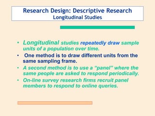 Research Design: Descriptive Research
Longitudinal Studies
• Longitudinal studies repeatedly draw sample
units of a population over time.
• One method is to draw different units from the
same sampling frame.
• A second method is to use a “panel” where the
same people are asked to respond periodically.
• On-line survey research firms recruit panel
members to respond to online queries.
 