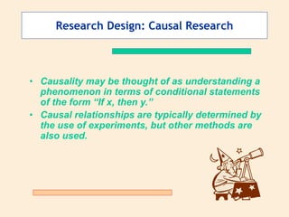 Research Design: Causal Research
• Causality may be thought of as understanding a
phenomenon in terms of conditional statements
of the form “If x, then y.”
• Causal relationships are typically determined by
the use of experiments, but other methods are
also used.
 