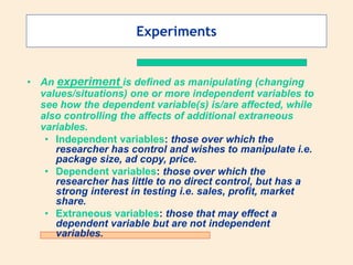 Experiments
• An experiment is defined as manipulating (changing
values/situations) one or more independent variables to
see how the dependent variable(s) is/are affected, while
also controlling the affects of additional extraneous
variables.
• Independent variables: those over which the
researcher has control and wishes to manipulate i.e.
package size, ad copy, price.
• Dependent variables: those over which the
researcher has little to no direct control, but has a
strong interest in testing i.e. sales, profit, market
share.
• Extraneous variables: those that may effect a
dependent variable but are not independent
variables.
 