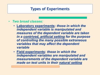 Types of Experiments
• Two broad classes:
• Laboratory experiments: those in which the
independent variable is manipulated and
measures of the dependent variable are taken
in a contrived, artificial setting for the purpose
of controlling the many possible extraneous
variables that may affect the dependent
variable
• Field experiments: those in which the
independent variables are manipulated and
measurements of the dependent variable are
made on test units in their natural setting
 