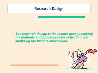 Research Design
• The research design is the master plan specifying
the methods and procedures for collecting and
analyzing the needed information.
 