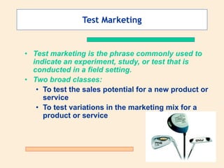 Test Marketing
• Test marketing is the phrase commonly used to
indicate an experiment, study, or test that is
conducted in a field setting.
• Two broad classes:
• To test the sales potential for a new product or
service
• To test variations in the marketing mix for a
product or service
 