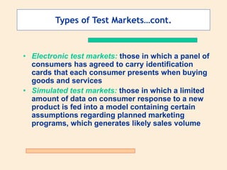 Types of Test Markets…cont.
• Electronic test markets: those in which a panel of
consumers has agreed to carry identification
cards that each consumer presents when buying
goods and services
• Simulated test markets: those in which a limited
amount of data on consumer response to a new
product is fed into a model containing certain
assumptions regarding planned marketing
programs, which generates likely sales volume
 