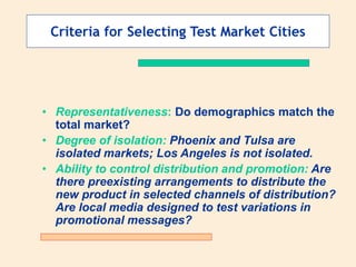 Criteria for Selecting Test Market Cities
• Representativeness: Do demographics match the
total market?
• Degree of isolation: Phoenix and Tulsa are
isolated markets; Los Angeles is not isolated.
• Ability to control distribution and promotion: Are
there preexisting arrangements to distribute the
new product in selected channels of distribution?
Are local media designed to test variations in
promotional messages?
 