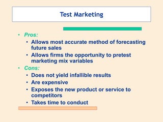 Test Marketing
• Pros:
• Allows most accurate method of forecasting
future sales
• Allows firms the opportunity to pretest
marketing mix variables
• Cons:
• Does not yield infallible results
• Are expensive
• Exposes the new product or service to
competitors
• Takes time to conduct
 