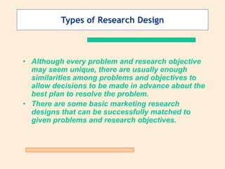 Types of Research Design
• Although every problem and research objective
may seem unique, there are usually enough
similarities among problems and objectives to
allow decisions to be made in advance about the
best plan to resolve the problem.
• There are some basic marketing research
designs that can be successfully matched to
given problems and research objectives.
 