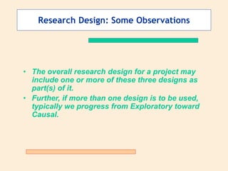 Research Design: Some Observations
• The overall research design for a project may
include one or more of these three designs as
part(s) of it.
• Further, if more than one design is to be used,
typically we progress from Exploratory toward
Causal.
 
