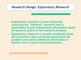 Research Design: Exploratory Research
• Exploratory research is most commonly
unstructured, “informal” research that is
undertaken to gain background information about
the general nature of the research problem.
• Exploratory research is usually conducted when
the researcher does not know much about the
problem and needs additional information or
desires new or more recent information.
 
