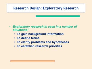Research Design: Exploratory Research
• Exploratory research is used in a number of
situations:
• To gain background information
• To define terms
• To clarify problems and hypotheses
• To establish research priorities
 