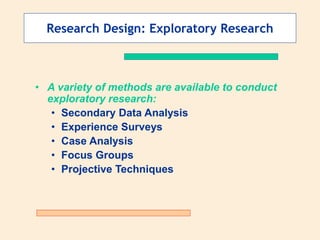 Research Design: Exploratory Research
• A variety of methods are available to conduct
exploratory research:
• Secondary Data Analysis
• Experience Surveys
• Case Analysis
• Focus Groups
• Projective Techniques
 