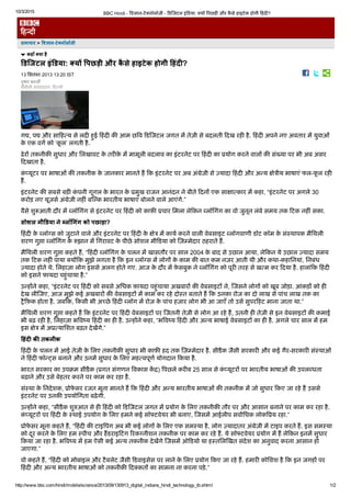 10/3/2015 BBC Hindi ­ ﻿耂व﻿栆ान­टे﻿ȅनॉलॉजी ­ ﻿耂ड﻿耂जटल इं﻿耂डया: ﻿ȅय엾ᘂ ﻿耂पछड़嫽ᘂ और कैसे हाइटेक होगी ﻿耂हंद嫽ᘂ?
http://www.bbc.com/hindi/mobile/science/2013/09/130913_digital_indians_hindi_technology_tb.shtml 1/2
समाचार > 㔠ㄭव橔‾ान­टेꕄनॉलॉजी
कहाँ ꕄया है
डिजटल इंडया: ꕄयꚥ 㔠ㄭपछड़ी और कैसे हाइटेक होगी 浔‷हंदꕄ?
13 िसतंबर 2013 13:20 IST
तुषार बनजㄊ橔
बीबीसी संवाददाता, ﻿耂द﻿頄ली
ग﻿䠅, प﻿䠅 और सा﻿耂ह﻿ሄय से लद嫽ᘂ हुई ﻿耂हंद嫽ᘂ क䏼ᘂ आम छ﻿耂व ﻿耂ड﻿耂जटल जगत म닼 तेज़ी से बदलती ﻿耂दख रह嫽ᘂ है. ﻿耂हंद嫽ᘂ अपने नए अवतार म닼 युवाओं
के एक वग᷽ को ‘कूल’ लगती है.
ढेर엾ᘂ तकनीक䏼ᘂ सुधार और िलखावट के तर嫽ᘂके म닼 मामूली बदलाव का इंटरनेट पर ﻿耂हंद嫽ᘂ का ﻿찄योग करने वाल엾ᘂ क䏼ᘂ सं﻿氅या पर भी अब असर
﻿耂दखाता है.
कं﻿调यूटर पर भाषाओं क䏼ᘂ तकनीक के जानकार मानते ह ﻿耂क इंटरनेट पर अब अं﻿鐅ेज़ी से ﻿ȅयादा ﻿耂हंद嫽ᘂ और अ﻿Ⰴय ㌀分े﻿阄ीय भाषाएं फल­फूल रह嫽ᘂ
ह.
इंटरनेट क䏼ᘂ सबसे बड़嫽ᘂ कंपनी गूगल के भारत के ﻿찄मुख राजन आनंदन ने बीते ﻿耂दन엾ᘂ एक सा㌀分ा﻿ሄकार म닼 कहा, “इंटरनेट पर अगले 30
करोड़ नए यूज़स᷽ अं﻿鐅ेज़ी नह嫽ᘂं ब﻿耂﻿頄क भारतीय भाषाएं बोलने वाले आएंगे.”
वैसे शु﻿㠅आती दौर म닼 ﻿调लॉिगंग से इंटरनेट पर ﻿耂हंद嫽ᘂ को काफ़䏼ᘂ ﻿찄चार िमला ले﻿耂कन ﻿调लॉिगंग का वो जुनून लंबे समय तक ﻿耂टक नह嫽ᘂं सका.
सोशल मी डया ने 呂੔लॉⰶ诋गंग को पछाड़ा?
﻿耂हंद嫽ᘂ के ﻿调लॉ﻿쀃स को जुटाने वाले और इंटरनेट पर ﻿耂हंद嫽ᘂ के ㌀分े﻿阄 म닼 काय᷽ करने वाली वेबसाइट ﻿调लॉगवाणी डॉट कॉम के सं﻿頄थापक मैिथली
शरण गु﻿㘅ा ﻿调लॉिगंग के ﻿頄झान म닼 िगरावट के पीछे सोशल मी﻿耂डया को ﻿耂ज़﻿頄मेदार ठहराते ह.
मैिथली शरण गु﻿㘅ा कहते ह, “﻿耂हंद嫽ᘂ ﻿调लॉिगंग के चलन म닼 खासतौर पर साल 2004 के बाद से उछाल आया, ले﻿耂कन ये उछाल ﻿ȅयादा समय
तक ﻿耂टक नह嫽ᘂं पाया ﻿ȅय엾ᘂ﻿耂क मुझे लगता है ﻿耂क इन ﻿调लॉ﻿쀃स म닼 लोग엾ᘂ के काम क䏼ᘂ बात कम नज़र आती थी और कथा­कहािनयां, िनबंध
﻿ȅयादा होते थे. िलहाज़ा लोग इससे अलग होते गए. आज के दौर म닼 फ़ेसबुक ने ﻿调लॉिगंग को पूर嫽ᘂ तरह से ख़﻿ሄम कर ﻿耂दया है. हालां﻿耂क ﻿耂हंद嫽ᘂ
को इसने फायदा पहुंचाया है.”
उ﻿Ⰴह엾ᘂने कहा, “इंटरनेट पर ﻿耂हंद嫽ᘂ को सबसे अिधक फ़ायदा पहुंचाया अख़बार엾ᘂ क䏼ᘂ वेबसाइट엾ᘂ ने, ﻿耂जसने लोग엾ᘂ को खूब जोड़ा. आंकड़엾ᘂ को ह嫽ᘂ
देख ली﻿耂जए, आज मुझे कई अखबार엾ᘂ क䏼ᘂ वेबसाइट엾ᘂ म닼 काम कर रहे दो﻿頄त बताते ह ﻿耂क उनका रोज़ का दो लाख से पांच लाख तक का
﻿頄ै﻿耂फ़क होता है. जब﻿耂क, ﻿耂कसी भी अ﻿戄छे ﻿耂हंद嫽ᘂ ﻿调लॉग म닼 रोज़ के पांच हज़ार लोग भी आ जाएँ तो उसे सुपर﻿耂हट माना जाता था.”
मैिथली शरण गु﻿㘅ा कहते ह ﻿耂क इंटरनेट पर ﻿耂हंद嫽ᘂ वेबसाइट엾ᘂ पर ﻿耂जतनी तेज़ी से लोग आ रहे ह, उतनी ह嫽ᘂ तेज़ी से इन वेबसाइट엾ᘂ क䏼ᘂ कमाई
भी बढ़ रह嫽ᘂ है, िलहाज़ा भ﻿耂व﻿调य ﻿耂हंद嫽ᘂ का ह嫽ᘂ है. उ﻿Ⰴह엾ᘂने कहा, “भ﻿耂व﻿调य ﻿耂हंद嫽ᘂ और अ﻿Ⰴय भाषाई वेबसाइट엾ᘂ का ह嫽ᘂ है. अगले चार साल म닼 हम
इस ㌀分े﻿阄 म닼 अ﻿찄﻿ሄयािशत बढ़त देख닼गे.”
浔‷हंदꕄ क〠ㄊ तकनीक
﻿耂हंद嫽ᘂ के चलन म닼 आई तेज़ी के िलए तकनीक䏼ᘂ सुधार भी काफ़䏼ᘂ हद तक ﻿耂ज़﻿頄मेदार है. सीडैक जैसी सरकार嫽ᘂ और कई गैर­सरकार嫽ᘂ सं﻿頄थाओं
ने ﻿耂हंद嫽ᘂ फॉ﻿Ⰴ﻿頄स बनाने और उनम닼 सुधार के िलए मह﻿ሄवपूण᷽ योगदान ﻿耂कया है.
भारत सरकार का उप﻿䈆म सीडैक (﻿찄गत संगणन ﻿耂वकास क닼﻿頄) ﻿耂पछले कर嫽ᘂब 25 साल से कं﻿调यूटर엾ᘂ पर भारतीय भाषाओं क䏼ᘂ उपल﻿调धता
बढ़ाने और उसे बेहतर करने पर काम कर रहा है.
सं﻿頄था के िनदेशक, ﻿찄ोफेसर रजत मूना मानते ह ﻿耂क ﻿耂हंद嫽ᘂ और अ﻿Ⰴय भारतीय भाषाओं क䏼ᘂ तकनीक म닼 जो सुधार ﻿耂कए जा रहे ह उससे
इंटरनेट पर उनक䏼ᘂ उपयोिगता बढ़ेगी.
उ﻿Ⰴह엾ᘂने कहा, “सीडैक शु﻿頄आत से ह嫽ᘂ ﻿耂हंद嫽ᘂ को ﻿耂ड﻿耂जटल जगत म닼 ﻿찄योग के िलए तकनीक䏼ᘂ तौर पर और आसान बनाने पर काम कर रहा है.
कं﻿调यूटर엾ᘂ पर ﻿耂हंद嫽ᘂ के ﻿頄थाई उपयोग के िलए हमने कई सॉ﻿ȅटवेयर भी बनाए, ﻿耂जसम닼 आईलीप सवा᷽िधक लोक﻿耂﻿찄य रहा.”
﻿찄ोफेसर मूना कहते ह, “﻿耂हंद嫽ᘂ क䏼ᘂ टाइ﻿耂पंग अब भी कई लोग엾ᘂ के िलए एक सम﻿頄या है, लोग ﻿ȅयादातर अं﻿鐅ेज़ी म닼 टाइप करते ह. इस सम﻿頄या
को दूर करने के िलए हम ﻿頄पीच और हडराइ﻿耂टंग ﻿耂रक﻿쀃नीशन तकनीक पर काम कर रहे ह. ये सॉ﻿ȅटवेयर ﻿찄योग म닼 ह ले﻿耂कन इनम닼 सुधार
﻿耂कया जा रहा है. भ﻿耂व﻿调य म닼 हम ऐसी कई अ﻿Ⰴय तकनीक देख닼गे ﻿耂जसम닼 ऑ﻿耂डयो या ह﻿頄तिल﻿耂खत संदेश का अनुवाद करना आसान हो
जाएगा.”
वो कहते ह, “﻿耂हंद嫽ᘂ को मोबाइल और टैबलेट जैसी ﻿耂डवाइसेस पर लाने के िलए ﻿찄योग ﻿耂कए जा रहे ह. हमार嫽ᘂ कोिशश है ﻿耂क इन जगह엾ᘂ पर
﻿耂हंद嫽ᘂ और अ﻿Ⰴय भारतीय भाषाओं को तकनीक䏼ᘂ ﻿耂द﻿ȅकत엾ᘂ का सामना ना करना पड़े.”
 