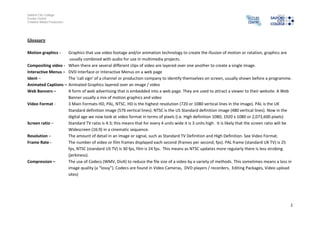 Salford City College
Eccles Centre
Creative Media Production




Glossary

Motion graphics -   Graphics that use video footage and/or animation technology to create the illusion of motion or rotation, graphics are
                     usually combined with audio for use in multimedia projects.
Compositing video - When there are several different clips of video are layered over one another to create a single image.
Interactive Menus – DVD Interface or Interactive Menus on a web page
Ident –             The ‘call sign’ of a channel or production company to identify themselves on screen, usually shown before a programme.
Animated Captions – Animated Graphics layered over an image / video
Web Banners –       A form of web advertising that is embedded into a web page. They are used to attract a viewer to their website. A Web
                    Banner usually a mix of motion graphics and video
Video Format -      3 Main Formats HD, PAL, NTSC. HD is the highest resolution (720 or 1080 vertical lines in the image). PAL is the UK
                    Standard definition image (576 vertical lines). NTSC is the US Standard definition image (480 vertical lines). Now in the
                    digital age we now look at video format in terms of pixels (i.e. High definition 1080; 1920 x 1080 or 2,073,600 pixels)
Screen ratio –      Standard TV ratio is 4:3; this means that for every 4 units wide it is 3 units high. It is likely that the screen ratio will be
                    Widescreen (16:9) in a cinematic sequence.
Resolution –        The amount of detail in an image or signal, such as Standard TV Definition and High Definition. See Video Format.
Frame Rate -        The number of video or film frames displayed each second (frames per second; fps). PAL frame (standard UK TV) is 25
                    fps, NTSC (standard US TV) is 30 fps, film is 24 fps. This means as NTSC updates more regularly there is less strobing
                    (jerkiness).
Compression –       The use of Codecs (WMV, DivX) to reduce the file size of a video by a variety of methods. This sometimes means a loss in
                    image quality (a “lossy”). Codecs are found in Video Cameras, DVD players / recorders, Editing Packages, Video upload
                    sites)




                                                                                                                                                  2
 
