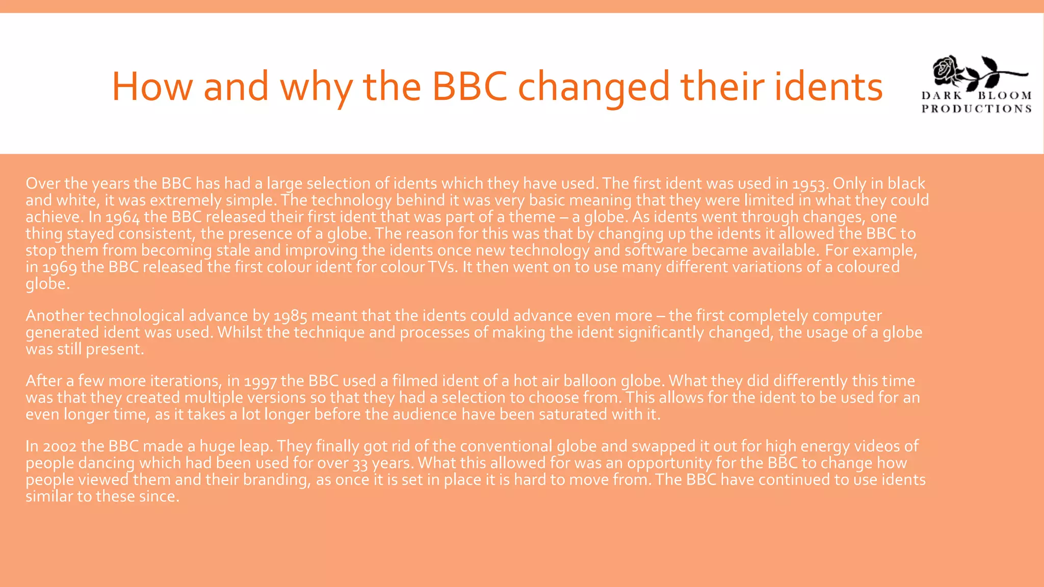 How and why the BBC changed their idents
Over the years the BBC has had a large selection of idents which they have used.The first ident was used in 1953. Only in black
and white, it was extremely simple.The technology behind it was very basic meaning that they were limited in what they could
achieve. In 1964 the BBC released their first ident that was part of a theme – a globe. As idents went through changes, one
thing stayed consistent, the presence of a globe.The reason for this was that by changing up the idents it allowed the BBC to
stop them from becoming stale and improving the idents once new technology and software became available. For example,
in 1969 the BBC released the first colour ident for colourTVs. It then went on to use many different variations of a coloured
globe.
Another technological advance by 1985 meant that the idents could advance even more – the first completely computer
generated ident was used. Whilst the technique and processes of making the ident significantly changed, the usage of a globe
was still present.
After a few more iterations, in 1997 the BBC used a filmed ident of a hot air balloon globe. What they did differently this time
was that they created multiple versions so that they had a selection to choose from.This allows for the ident to be used for an
even longer time, as it takes a lot longer before the audience have been saturated with it.
In 2002 the BBC made a huge leap. They finally got rid of the conventional globe and swapped it out for high energy videos of
people dancing which had been used for over 33 years. What this allowed for was an opportunity for the BBC to change how
people viewed them and their branding, as once it is set in place it is hard to move from.The BBC have continued to use idents
similar to these since.
 