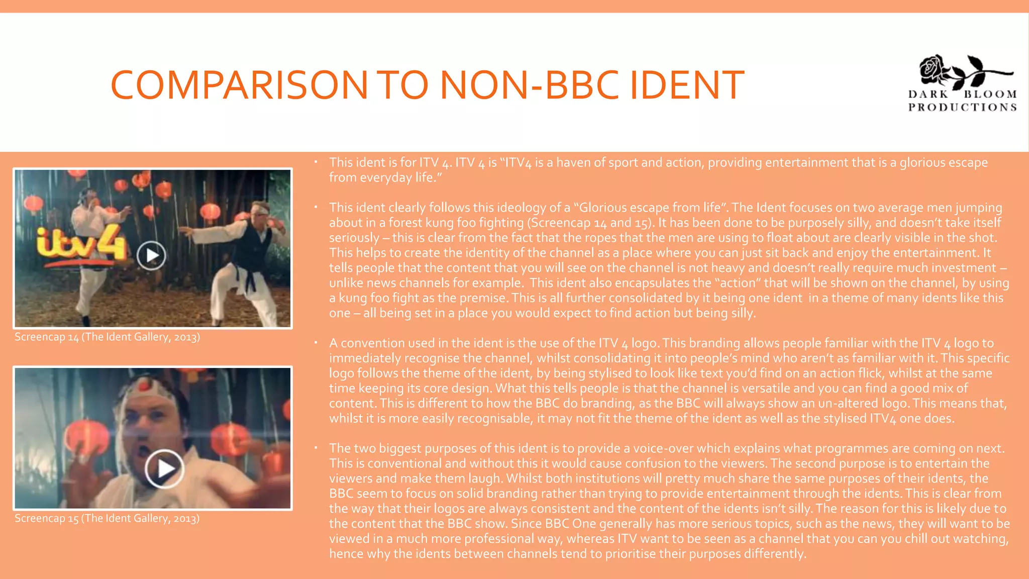 COMPARISONTO NON-BBC IDENT
 This ident is for ITV 4. ITV 4 is “ITV4 is a haven of sport and action, providing entertainment that is a glorious escape
from everyday life.”
 This ident clearly follows this ideology of a “Glorious escape from life”.The Ident focuses on two average men jumping
about in a forest kung foo fighting (Screencap 14 and 15). It has been done to be purposely silly, and doesn’t take itself
seriously – this is clear from the fact that the ropes that the men are using to float about are clearly visible in the shot.
This helps to create the identity of the channel as a place where you can just sit back and enjoy the entertainment. It
tells people that the content that you will see on the channel is not heavy and doesn’t really require much investment –
unlike news channels for example. This ident also encapsulates the “action” that will be shown on the channel, by using
a kung foo fight as the premise.This is all further consolidated by it being one ident in a theme of many idents like this
one – all being set in a place you would expect to find action but being silly.
 A convention used in the ident is the use of the ITV 4 logo.This branding allows people familiar with the ITV 4 logo to
immediately recognise the channel, whilst consolidating it into people’s mind who aren’t as familiar with it.This specific
logo follows the theme of the ident, by being stylised to look like text you’d find on an action flick, whilst at the same
time keeping its core design. What this tells people is that the channel is versatile and you can find a good mix of
content.This is different to how the BBC do branding, as the BBC will always show an un-altered logo.This means that,
whilst it is more easily recognisable, it may not fit the theme of the ident as well as the stylised ITV4 one does.
 The two biggest purposes of this ident is to provide a voice-over which explains what programmes are coming on next.
This is conventional and without this it would cause confusion to the viewers.The second purpose is to entertain the
viewers and make them laugh. Whilst both institutions will pretty much share the same purposes of their idents, the
BBC seem to focus on solid branding rather than trying to provide entertainment through the idents.This is clear from
the way that their logos are always consistent and the content of the idents isn’t silly.The reason for this is likely due to
the content that the BBC show. Since BBC One generally has more serious topics, such as the news, they will want to be
viewed in a much more professional way, whereas ITV want to be seen as a channel that you can you chill out watching,
hence why the idents between channels tend to prioritise their purposes differently.
Screencap 14 (The Ident Gallery, 2013)
Screencap 15 (The Ident Gallery, 2013)
 