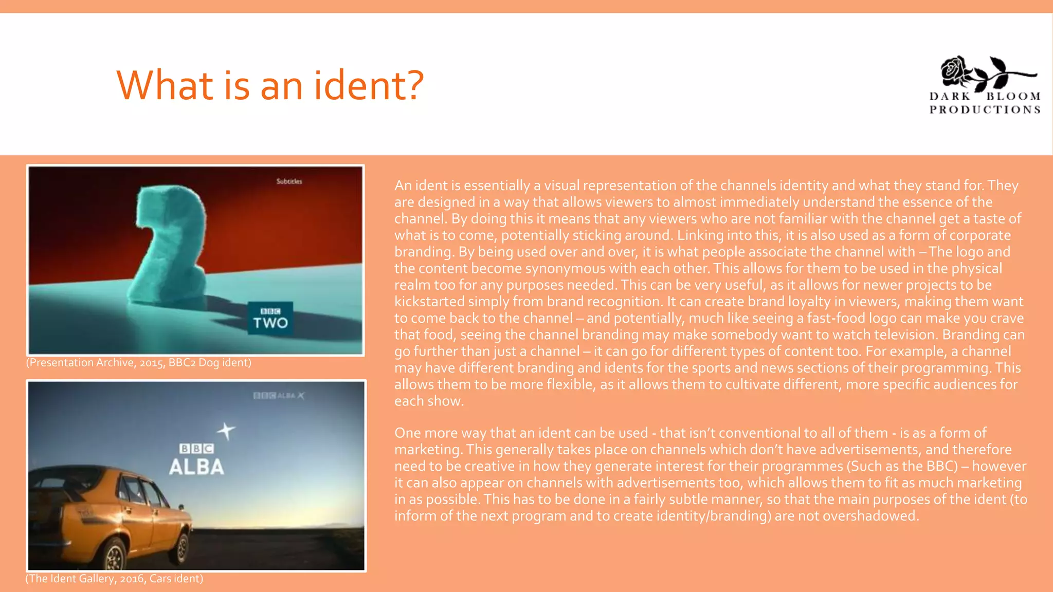 What is an ident?
An ident is essentially a visual representation of the channels identity and what they stand for.They
are designed in a way that allows viewers to almost immediately understand the essence of the
channel. By doing this it means that any viewers who are not familiar with the channel get a taste of
what is to come, potentially sticking around. Linking into this, it is also used as a form of corporate
branding. By being used over and over, it is what people associate the channel with –The logo and
the content become synonymous with each other.This allows for them to be used in the physical
realm too for any purposes needed.This can be very useful, as it allows for newer projects to be
kickstarted simply from brand recognition. It can create brand loyalty in viewers, making them want
to come back to the channel – and potentially, much like seeing a fast-food logo can make you crave
that food, seeing the channel branding may make somebody want to watch television. Branding can
go further than just a channel – it can go for different types of content too. For example, a channel
may have different branding and idents for the sports and news sections of their programming.This
allows them to be more flexible, as it allows them to cultivate different, more specific audiences for
each show.
One more way that an ident can be used - that isn’t conventional to all of them - is as a form of
marketing.This generally takes place on channels which don’t have advertisements, and therefore
need to be creative in how they generate interest for their programmes (Such as the BBC) – however
it can also appear on channels with advertisements too, which allows them to fit as much marketing
in as possible.This has to be done in a fairly subtle manner, so that the main purposes of the ident (to
inform of the next program and to create identity/branding) are not overshadowed.
(Presentation Archive, 2015, BBC2 Dog ident)
(The Ident Gallery, 2016, Cars ident)
 