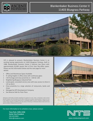 Blankenbaker Business Center II
11403 Bluegrass Parkway
NTS is pleased to present, Blankenbaker Business Center II, an
exciting leasing opportunity at 11403 Bluegrass Parkway. Built in
1988, Blankenbaker Business Center II features two floors with
approximately 65,000 square feet of first class flex-office space.
Please see the information below and the next page for more
details:
For more information or to schedule a tour, please contact:
Tony Fluhr, SIOR, CCIM
Senior Vice President
502.429.9820
tfluhr@ntsdevco.com www.ntsdevelopment.com
• Office and Warehouse Space Available
• 9’ ceiling heights in office areas with continuous glass
• I-64 frontage and close proximity to I-264 & I-265
• Neighboring Bluegrass Industrial Park
• Landscaped, concealed service area with easy access to drive-in
roll up doors
• Close proximity to a large selection of restaurants, banks and
shops
• Managed by NTS Development Company
• See Reverse Side for Floor Plans
Although all information furnished regarding the property for sale, rental, or financing is from sources
deemed reliable, such information has not been verified and no express representation is made nor is any
to be implied as to the accuracy thereof and it is submitted subject to errors, omissions, change of price,
rental or other changes or conditions, prior sale, lease or financing, or withdrawal without notice and to any
special conditions imposed by our principal.
 