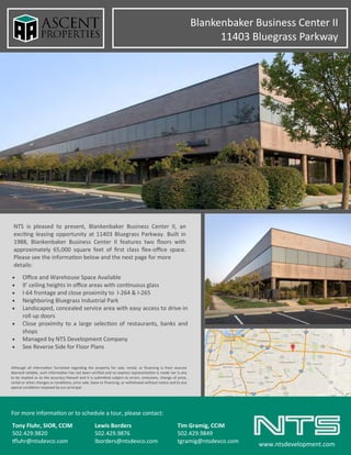 Blankenbaker Business Center II
11403 Bluegrass Parkway
NTS is pleased to present, Blankenbaker Business Center II, an
exciting leasing opportunity at 11403 Bluegrass Parkway. Built in
1988, Blankenbaker Business Center II features two floors with
approximately 65,000 square feet of first class flex-office space.
Please see the information below and the next page for more
details:
For more information or to schedule a tour, please contact:
Tony Fluhr, SIOR, CCIM Lewis Borders Tim Gramig, CCIM
502.429.9820 502.429.9876 502.429.9849
tfluhr@ntsdevco.com lborders@ntsdevco.com tgramig@ntsdevco.com
www.ntsdevelopment.com
 Office and Warehouse Space Available
 9’ ceiling heights in office areas with continuous glass
 I-64 frontage and close proximity to I-264 & I-265
 Neighboring Bluegrass Industrial Park
 Landscaped, concealed service area with easy access to drive-in
roll up doors
 Close proximity to a large selection of restaurants, banks and
shops
 Managed by NTS Development Company
 See Reverse Side for Floor Plans
Although all information furnished regarding the property for sale, rental, or financing is from sources
deemed reliable, such information has not been verified and no express representation is made nor is any
to be implied as to the accuracy thereof and it is submitted subject to errors, omissions, change of price,
rental or other changes or conditions, prior sale, lease or financing, or withdrawal without notice and to any
special conditions imposed by our principal.
 