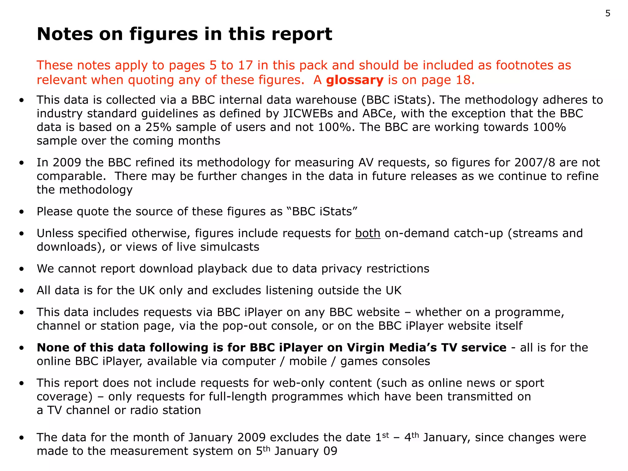 5

         Notes on figures in this report
         These notes apply to pages 5 to 17 in this pack and should be included as footnotes as 
         relevant when quoting any of these figures.  A glossary is on page 18.
    •    This data is collected via a BBC internal data warehouse (BBC iStats). The methodology adheres to 
         industry standard guidelines as defined by JICWEBs and ABCe, with the exception that the BBC 
         data is based on a 25% sample of users and not 100%. The BBC are working towards 100% 
         sample over the coming months
    •    In 2009 the BBC refined its methodology for measuring AV requests, so figures for 2007/8 are not 
         comparable.  There may be further changes in the data in future releases as we continue to refine 
         the methodology
    •    Please quote the source of these figures as “BBC iStats”
    •    Unless specified otherwise, figures include requests for both on­demand catch­up (streams and 
         downloads), or views of live simulcasts
    •    We cannot report download playback due to data privacy restrictions
    •    All data is for the UK only and excludes listening outside the UK
    •    This data includes requests via BBC iPlayer on any BBC website – whether on a programme, 
         channel or station page, via the pop­out console, or on the BBC iPlayer website itself
    •    None of this data following is for BBC iPlayer on Virgin Media’s TV service ­ all is for the 
         online BBC iPlayer, available via computer / mobile / games consoles
    •    This report does not include requests for web­only content (such as online news or sport     
         coverage) – only requests for full­length programmes which have been transmitted on                   
         a TV channel or radio station

    •    The data for the month of January 2009 excludes the date 1st – 4th January, since changes were 
         made to the measurement system on 5th January 09
Please refer to slide 4 for guide footnotes
 