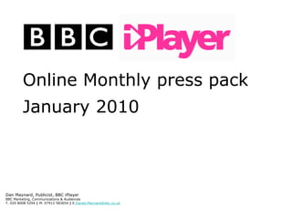 1




             Online Monthly press pack
             January 2010



  Dan Maynard, Publicist, BBC iPlayer
  BBC Marketing, Communications & Audiences
  T. 020 8008 5294 | M. 07912 583654 | E.Daniel.Maynard@bbc.co.uk



Please refer to slide 4 for guide footnotes
 