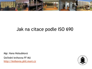 Jak na citace podle ISO 690
Mgr. Hana Holoubková
Ústřední knihovna FF MU
http://knihovna.phil.muni.cz
 