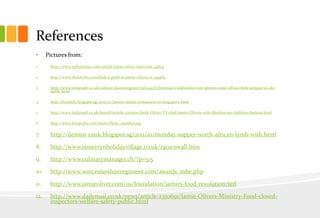 References
•

Pictures from:

1.

http://www.ephotozine.com/article/jamie-oliver-interview-14824

2.

http://www.thekitchn.com/look-a-peek-at-jamie-olivers-n-129484

3.

http://www.telegraph.co.uk/culture/donotmigrate/3562293/Christmas-cookbooks-oven-gloves-come-off-as-chefs-prepare-to-dobattle.html

4.

http://foodiefc.blogspot.sg/2013/07/jamies-italian-restaurant-in-singapore.html

5.

http://www.dailymail.co.uk/femail/article-2201600/Jools-Oliver-TV-chef-Jamie-Olivers-wife-Mothercare-children-fashion.html

6.

http://www.fotopedia.com/items/flickr-2996845394

7.

http://demon-cook.blogspot.sg/2011/10/monday-supper-north-african-lamb-with.html

8.

http://www.stmerrynholidayvillage.co.uk/15cornwall.htm

9.

http://www.culinarymanager.ch/?p=515

10.

http://www.worcestershireregiment.com/awards_mbe.php

11.

http://www.jamieoliver.com/us/foundation/jamies-food-revolution/ted

12.

http://www.dailymail.co.uk/news/article-2350691/Jamie-Olivers-Ministry-Food-closedinspectors-welfare-safety-public.html

 