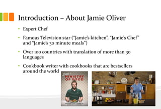 Introduction – About Jamie Oliver
• Expert Chef
• Famous Television star (“Jamie’s kitchen”, “Jamie’s Chef”
and “Jamie’s 30 minute meals”)
• Over 100 countries with translation of more than 30
languages

• Cookbook writer with cookbooks that are bestsellers
around the world

 