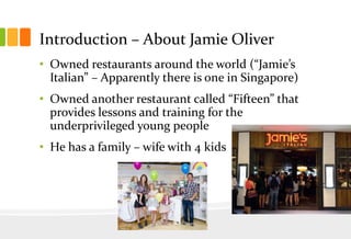 Introduction – About Jamie Oliver
• Owned restaurants around the world (“Jamie’s
Italian” – Apparently there is one in Singapore)
• Owned another restaurant called “Fifteen” that
provides lessons and training for the
underprivileged young people

• He has a family – wife with 4 kids

 