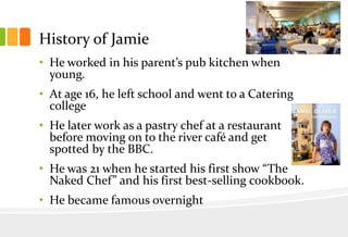 History of Jamie
• He worked in his parent’s pub kitchen when
young.
• At age 16, he left school and went to a Catering
college
• He later work as a pastry chef at a restaurant
before moving on to the river café and get
spotted by the BBC.
• He was 21 when he started his first show “The
Naked Chef” and his first best-selling cookbook.

• He became famous overnight

 