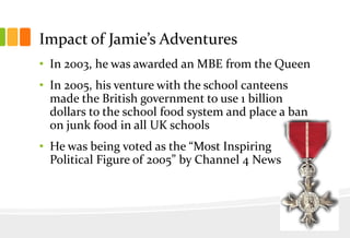 Impact of Jamie’s Adventures
• In 2003, he was awarded an MBE from the Queen
• In 2005, his venture with the school canteens
made the British government to use 1 billion
dollars to the school food system and place a ban
on junk food in all UK schools

• He was being voted as the “Most Inspiring
Political Figure of 2005” by Channel 4 News

 