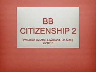 BB
CITIZENSHIP 2
Presented By: Alex, Lowell and Ren Siang
25/12/16
 