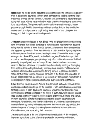 Isaac: Now we will be talking about the causes of hunger. the first cause is poverty
trap. In developing countries, farmers often cannot afford seed to plant the crops
that would provide for their families. Craftsmen lack the means to pay for the tools
to ply their trade. Others have no land or water or education to lay the foundations
for a secure future. The poverty-stricken do not have enough money to buy or
produce enough food for themselves and their families. In turn, they tend to be
weaker and cannot produce enough to buy more food. In short, the poor are
hungry and their hunger traps them in poverty.
Jonathan: the second cause is war. Since 1992, the proportion of short and long-
term food crises that can be attributed to human causes has more than doubled,
rising from 15 percent to more than 35 percent. All too often, these emergencies
are triggered by conflicts. From Asia to Africa to Latin America, fighting displaces
millions of people from their homes, leading to some of the world's worst hunger
emergencies. Since 2004, conflict in the Darfur region of Sudan has uprooted
more than a million people, precipitating a major food crisis -- in an area that had
generally enjoyed good rains and crops. In war, food sometimes becomes a
weapon. Soldiers will starve opponents into submission by seizing or destroying
food and livestock and systematically wrecking local markets. Fields and water
wells are often mined or contaminated, forcing farmers to abandon their land.
When conflict threw Central Africa into confusion in the 1990s, the proportion of
hungry people rose from 53 percent to 58 percent. By comparison, malnutrition is
on the retreat in more peaceful parts of Africa such as Ghana and Malawi.
Elliot: the third cause is nature. Natural disasters such as floods, tropical storms
and long periods of drought are on the increase -- with calamitous consequences
for food security in poor, developing countries. Drought is now the single most
common cause of food shortages in the world. In 2011, recurrent drought caused
crop failures and heavy livestock losses in parts of Ethiopia, Somalia and Kenya.
In many countries, climate change is exacerbating already adverse natural
conditions.For example, poor farmers in Ethiopia or Guatemala traditionally deal
with rain failure by selling off livestock to cover their losses and pay for food. But
successive years of drought, increasingly common in the Horn of Africa and
Central America, are exhausting their resources.
Jin: the fourth cause is the lack of agricultural infrastructure. In the long-term,
improved agricultural output offers the quickest fix for poverty and hunger.
 