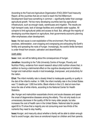 According to the Food and Agriculture Organization (FAO) 2004 Food Insecurity
Report, all the countries that are on track to reach the first Millennium
Development Goal have something in common -- significantly better than average
agricultural growth. Yet too many developing countries lack key agricultural
infrastructure, such as enough roads, warehouses and irrigation. The results are
high transport costs, lack of storage facilities and unreliable water supplies. All
conspire to limit agricultural yields and access to food. But, although the majority of
developing countries depend on agriculture, their governments economic planning
often emphasises urban development.
Isaac: the last cause is over-exploitation of the environment. Poor farming
practices, deforestation, over-cropping and overgrazing are exhausting the Earth's
fertility and spreading the roots of hunger. Increasingly, the world's fertile farmland
is under threat from erosion, salination and desertification.
(sixth slide)
Isaac: next, we will be talking about the consequences of hunger.
Jonathan: According to the Tufts University Centre of Hunger, Poverty and
Nutrition Policy, evidence from recent research about child nutrition shows that, in
addition to having a detrimental effect on the cognitive development of children,
hunger and malnutrition results in lost knowledge, brainpower, and productivity for
the nation.
Elliot: The infant mortality rate is closely linked to inadequate quantity or quality in
the diet of the infant's mother. In 1996, the infant mortality rate in the United States
was 7.3 deaths per 1,000 live births. Black infants in the U.S. died at more than
twice the rate of white infants, according to the National Center for Health
Statistics.
Jin: Hunger and malnutrition exacerbate chronic and acute diseases and speed
the onset of degenerative diseases among the elderly. This not only leads to an
unnecessary decrease in the quality of life for many older people, but also
increases the cost of health care in the United States. National data for people
aged 65 to 75 show that a majority are not consuming even two-thirds of the
nutrients they need to stay healthy.
Isaac:Hunger, and insecurity about whether a family will be able to obtain enough
food to avoid hunger, also have an emotional impact on children and their parents.
 