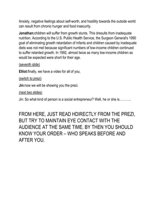 Anxiety, negative feelings about self-worth, and hostility towards the outside world
can result from chronic hunger and food insecurity.
Jonathan:children will suffer from growth stunts. This dresults from inadequate
nutrition. According to the U.S. Public Health Service, the Surgeon General's 1990
goal of eliminating growth retardation of infants and children caused by inadequate
diets was not met because significant numbers of low-income children continued
to suffer retarded growth. In 1992, almost twice as many low-income children as
would be expected were short for their age.
(seventh slide)
Elliot:finally, we have a video for all of you.
(switch to prezi)
Jin:now we will be showing you the prezi.
(next two slides)
Jin: So what kind of person is a social entrepreneur? Well, he or she is………..
FROM HERE, JUST READ HDIRECTLY FROM THE PREZI,
BUT TRY TO MAINTAIN EYE CONTACT WITH THE
AUDIENCE AT THE SAME TIME. BY THEN YOU SHOULD
KNOW YOUR ORDER – WHO SPEAKS BEFORE AND
AFTER YOU.
 