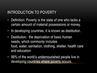 INTRODUCTION TO POVERTY
• Definition: Poverty is the state of one who lacks a
  certain amount of material possessions or money.
• In developing countries, it is known as destitution.
• Destitution: the deprivation of basic human
  needs, which commonly includes
  food, water, sanitation, clothing, shelter, health care
  and education
• 98% of the world’s undernourished people live in
  developing countries where poverty occurs.
 