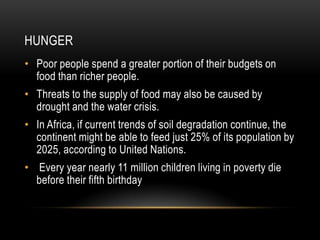 HUNGER
• Poor people spend a greater portion of their budgets on
  food than richer people.
• Threats to the supply of food may also be caused by
  drought and the water crisis.
• In Africa, if current trends of soil degradation continue, the
  continent might be able to feed just 25% of its population by
  2025, according to United Nations.
• Every year nearly 11 million children living in poverty die
  before their fifth birthday
 