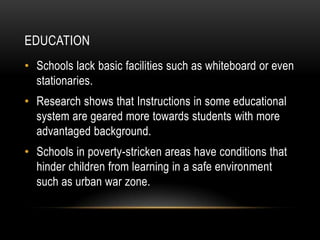 EDUCATION
• Schools lack basic facilities such as whiteboard or even
  stationaries.
• Research shows that Instructions in some educational
  system are geared more towards students with more
  advantaged background.
• Schools in poverty-stricken areas have conditions that
  hinder children from learning in a safe environment
  such as urban war zone.
 