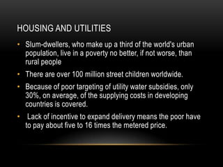 HOUSING AND UTILITIES
• Slum-dwellers, who make up a third of the world's urban
  population, live in a poverty no better, if not worse, than
  rural people
• There are over 100 million street children worldwide.
• Because of poor targeting of utility water subsidies, only
  30%, on average, of the supplying costs in developing
  countries is covered.
• Lack of incentive to expand delivery means the poor have
  to pay about five to 16 times the metered price.
 