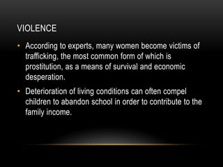 VIOLENCE
• According to experts, many women become victims of
  trafficking, the most common form of which is
  prostitution, as a means of survival and economic
  desperation.
• Deterioration of living conditions can often compel
  children to abandon school in order to contribute to the
  family income.
 