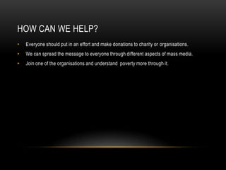 HOW CAN WE HELP?
•   Everyone should put in an effort and make donations to charity or organisations.
•   We can spread the message to everyone through different aspects of mass media.
•   Join one of the organisations and understand poverty more through it.
 