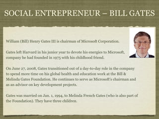 SOCIAL ENTREPRENEUR – BILL GATES


William (Bill) Henry Gates III is chairman of Microsoft Corporation.

Gates left Harvard in his junior year to devote his energies to Microsoft,
company he had founded in 1975 with his childhood friend.

On June 27, 2008, Gates transitioned out of a day-to-day role in the company
to spend more time on his global health and education work at the Bill &
Melinda Gates Foundation. He continues to serve as Microsoft's chairman and
as an advisor on key development projects.

Gates was married on Jan. 1, 1994, to Melinda French Gates (who is also part of
the Foundation). They have three children.
 