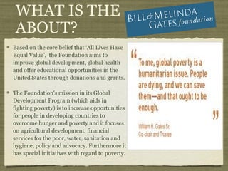 WHAT IS THE
 ABOUT?
Based on the core belief that ‘All Lives Have
Equal Value’, the Foundation aims to
improve global development, global health
and offer educational opportunities in the
United States through donations and grants.

The Foundation's mission in its Global
Development Program (which aids in
fighting poverty) is to increase opportunities
for people in developing countries to
overcome hunger and poverty and it focuses
on agricultural development, financial
services for the poor, water, sanitation and
hygiene, policy and advocacy. Furthermore it
has special initiatives with regard to poverty.
 